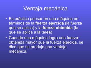 Ventaja mecánica Es práctico pensar en una máquina en términos de la fuerza ejercida (la fuerza que se aplica) y la fuerza obtenida (la que se aplica a la tarea) Cuando una máquina logra una fuerza obtenida mayor que la fuerza ejercida, se dice que se produjo una ventaja mecánica.