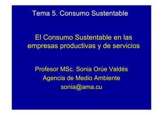 Tema 5. Consumo Sustentable


  El Consumo Sustentable en las
empresas productivas y de servicios


  Profesor MSc. Sonia Orúe Valdés
    Agencia de Medio Ambiente
           sonia@ama.cu
 