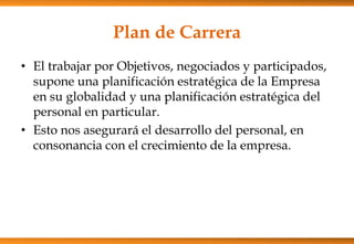 Plan de Carrera
• El trabajar por Objetivos, negociados y participados,
supone una planificación estratégica de la Empresa
en su globalidad y una planificación estratégica del
personal en particular.
• Esto nos asegurará el desarrollo del personal, en
consonancia con el crecimiento de la empresa.

 
