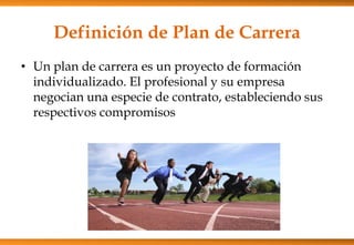 Definición de Plan de Carrera
• Un plan de carrera es un proyecto de formación
individualizado. El profesional y su empresa
negocian una especie de contrato, estableciendo sus
respectivos compromisos

 