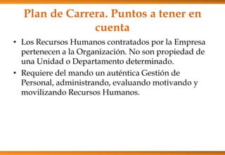 Plan de Carrera. Puntos a tener en
cuenta
• Los Recursos Humanos contratados por la Empresa
pertenecen a la Organización. No son propiedad de
una Unidad o Departamento determinado.
• Requiere del mando un auténtica Gestión de
Personal, administrando, evaluando motivando y
movilizando Recursos Humanos.

 