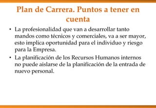Plan de Carrera. Puntos a tener en
cuenta
• La profesionalidad que van a desarrollar tanto
mandos como técnicos y comerciales, va a ser mayor,
esto implica oportunidad para el individuo y riesgo
para la Empresa.
• La planificación de los Recursos Humanos internos
no puede aislarse de la planificación de la entrada de
nuevo personal.

 