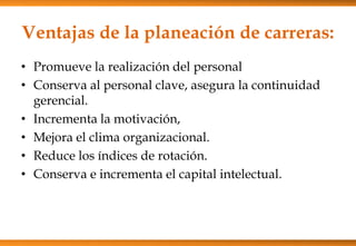 Ventajas de la planeación de carreras:
• Promueve la realización del personal
• Conserva al personal clave, asegura la continuidad
gerencial.
• Incrementa la motivación,
• Mejora el clima organizacional.
• Reduce los índices de rotación.
• Conserva e incrementa el capital intelectual.

 