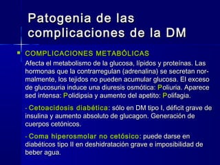 Patogenia de lasPatogenia de las
complicaciones de la DMcomplicaciones de la DM
 COMPLICACIONES METABÓLICASCOMPLICACIONES METABÓLICAS
Afecta el metabolismo de la glucosa, lípidos y proteínas. LasAfecta el metabolismo de la glucosa, lípidos y proteínas. Las
hormonas que la contrarregulan (adrenalina) se secretan nor-hormonas que la contrarregulan (adrenalina) se secretan nor-
malmente, los tejidos no pueden acumular glucosa. El excesomalmente, los tejidos no pueden acumular glucosa. El exceso
de glucosuria induce una diuresis osmótica:de glucosuria induce una diuresis osmótica: PPoliuria. Apareceoliuria. Aparece
sed intensa:sed intensa: PPolidipsia y aumento del apetito:olidipsia y aumento del apetito: PPolifagia.olifagia.
-- Cetoacidosis diabéticaCetoacidosis diabética : sólo en DM tipo I, déficit grave de: sólo en DM tipo I, déficit grave de
insulina y aumento absoluto de glucagon. Generación deinsulina y aumento absoluto de glucagon. Generación de
cuerpos cetónicos.cuerpos cetónicos.
-- Coma hiperosmolar no cetósico : puede darse en: puede darse en
diabéticos tipo II en deshidratación grave e imposibilidad dediabéticos tipo II en deshidratación grave e imposibilidad de
beber aguabeber agua..
 