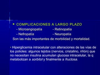  COMPLICACIONES A LARGO PLAZO
- Microangiopatía- Microangiopatía - Retinopatía- Retinopatía
- Nefropatía- Nefropatía - Neuropatía- Neuropatía
Son las más importantes de morbilidad y mortalidad.Son las más importantes de morbilidad y mortalidad.
• Hiperglicemia intracelular con alteraciones de las vías de
los polioles: algunos tejidos (nervios, cristalino, riñón) que
no necesitan insulina acumulan glucosa intracelular, la q
metabolizan a sorbitol y finalmente a fructosa.
 