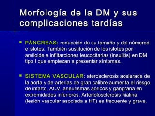 Morfología de la DM y susMorfología de la DM y sus
complicaciones tardíascomplicaciones tardías
 PÁNCREAS:PÁNCREAS: reducción de su tamaño y del númerodreducción de su tamaño y del númerod
e islotes. También sustitución de los islotes pore islotes. También sustitución de los islotes por
amiloide e infiltarciones leucocitarias (insulitis) en DMamiloide e infiltarciones leucocitarias (insulitis) en DM
tipo I que empiezan a presentar síntomas.tipo I que empiezan a presentar síntomas.
 SISTEMA VASCULARSISTEMA VASCULAR : aterosclerosis acelerada de: aterosclerosis acelerada de
la aorta y de arterias de gran calibre aumenta el riesgola aorta y de arterias de gran calibre aumenta el riesgo
de infarto, ACV, aneurismas aóricos y gangrana ende infarto, ACV, aneurismas aóricos y gangrana en
extremidades inferiores. Arteriolosclerosis hialinaextremidades inferiores. Arteriolosclerosis hialina
(lesión vascular asociada a HT) es frecuente y grave.(lesión vascular asociada a HT) es frecuente y grave.
 