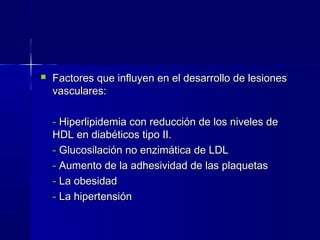  Factores que influyen en el desarrollo de lesionesFactores que influyen en el desarrollo de lesiones
vasculares:vasculares:
-- Hiperlipidemia con reducción de los niveles deHiperlipidemia con reducción de los niveles de
HDL en diabéticos tipo II.HDL en diabéticos tipo II.
-- Glucosilación no enzimática de LDLGlucosilación no enzimática de LDL
-- Aumento de la adhesividad de las plaquetasAumento de la adhesividad de las plaquetas
-- La obesidadLa obesidad
-- La hipertensiónLa hipertensión
 