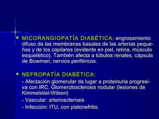  MICORANGIOPATÍA DIABÉTICAMICORANGIOPATÍA DIABÉTICA : engrosamiento: engrosamiento
difuso de las membranas basales de las arterias peque-difuso de las membranas basales de las arterias peque-
ñas y de los capilares (evidente en piel, retina, músculoñas y de los capilares (evidente en piel, retina, músculo
esquelético). También afecta a túbulos renales, cápsulaesquelético). También afecta a túbulos renales, cápsula
de Bowman, nervios periféricos.de Bowman, nervios periféricos.
 NEFROPATÍA DIABÉTICA:NEFROPATÍA DIABÉTICA:
- Afectación glomerular da lugar a proteinuria progresi-- Afectación glomerular da lugar a proteinuria progresi-
va con IRC. Glomerolosclerosis nodular (lesiones deva con IRC. Glomerolosclerosis nodular (lesiones de
Kimmelstiel-Wilson)Kimmelstiel-Wilson)
- Vascular: arteriosclerosis- Vascular: arteriosclerosis
- Infección: ITU, con pielonefritis.- Infección: ITU, con pielonefritis.
 