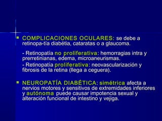  COMPLICACIONES OCULARES:COMPLICACIONES OCULARES: se debe ase debe a
retinopa-tía diabétia, cataratas o a glaucoma.retinopa-tía diabétia, cataratas o a glaucoma.
- Retinopatía- Retinopatía no proliferativano proliferativa: hemorragias intra y: hemorragias intra y
prerretinianas, edema, microaneurismas.prerretinianas, edema, microaneurismas.
- Retinopatía- Retinopatía proliferativaproliferativa: neovascularización y: neovascularización y
fibrosis de la retina (llega a ceguera).fibrosis de la retina (llega a ceguera).
 NEUROPATÍA DIABÉTICANEUROPATÍA DIABÉTICA :: simétricasimétrica afecta aafecta a
nervios motores y sensitivos de extremidades inferioresnervios motores y sensitivos de extremidades inferiores
yy autónomaautónoma puede causar impotencia sexual ypuede causar impotencia sexual y
alteración funcional de intestino y vejiga.alteración funcional de intestino y vejiga.
 