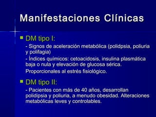 Manifestaciones ClínicasManifestaciones Clínicas
 DM tipo I:DM tipo I:
- Signos de aceleración metabólica (polidpsia, poliuria- Signos de aceleración metabólica (polidpsia, poliuria
y polifagia)y polifagia)
- Índices químicos: cetoacidosis, insulina plasmática- Índices químicos: cetoacidosis, insulina plasmática
baja o nula y elevación de glucosa sérica.baja o nula y elevación de glucosa sérica.
Proporcionales al estrés fisiológico.Proporcionales al estrés fisiológico.
 DM tipo II:DM tipo II:
- Pacientes con más de 40 años, desarrollan- Pacientes con más de 40 años, desarrollan
polidipsia y poliuria, a menudo obesidad. Alteracionespolidipsia y poliuria, a menudo obesidad. Alteraciones
metabólicas leves y controlables.metabólicas leves y controlables.
 