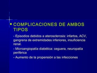  COMPLICACIONES DE AMBOS
TIPOS
- Episodios debidos a aterosclerosis: infartos, ACV,- Episodios debidos a aterosclerosis: infartos, ACV,
gangrena de extremidades inferiores, insuficienciagangrena de extremidades inferiores, insuficiencia
renal.renal.
- Microangiopatía diabética: ceguera, neuropatía- Microangiopatía diabética: ceguera, neuropatía
periféricaperiférica
- Aumento de la propensión a las infecciones- Aumento de la propensión a las infecciones
 