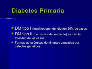 Diabetes PrimariaDiabetes Primaria
 DM tipo IDM tipo I (insulinodependendiente) 20% de casos.(insulinodependendiente) 20% de casos.
 DM tipo IIDM tipo II (no insulinodependiente) es casi la(no insulinodependiente) es casi la
totalidad de los casos.totalidad de los casos.
 Formas autosómicas dominantes causadas porFormas autosómicas dominantes causadas por
defectos genéticos.defectos genéticos.
 