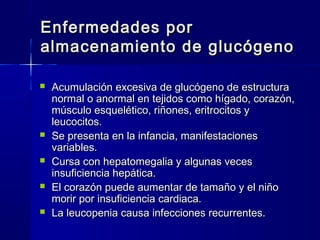 Enfermedades porEnfermedades por
almacenamiento de glucógenoalmacenamiento de glucógeno
 Acumulación excesiva de glucógeno de estructuraAcumulación excesiva de glucógeno de estructura
normal o anormal en tejidos como hígado, corazón,normal o anormal en tejidos como hígado, corazón,
músculo esquelético, riñones, eritrocitos ymúsculo esquelético, riñones, eritrocitos y
leucocitos.leucocitos.
 Se presenta en la infancia, manifestacionesSe presenta en la infancia, manifestaciones
variables.variables.
 Cursa con hepatomegalia y algunas vecesCursa con hepatomegalia y algunas veces
insuficiencia hepática.insuficiencia hepática.
 El corazón puede aumentar de tamaño y el niñoEl corazón puede aumentar de tamaño y el niño
morir por insuficiencia cardiaca.morir por insuficiencia cardiaca.
 La leucopenia causa infecciones recurrentes.La leucopenia causa infecciones recurrentes.
 