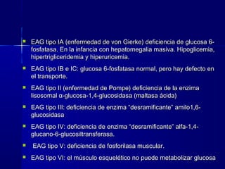  EAG tipo IA (enfermedad de von Gierke) deficiencia de glucosa 6-EAG tipo IA (enfermedad de von Gierke) deficiencia de glucosa 6-
fosfatasa. En la infancia con hepatomegalia masiva. Hipoglicemia,fosfatasa. En la infancia con hepatomegalia masiva. Hipoglicemia,
hipertrigliceridemia y hiperuricemia.hipertrigliceridemia y hiperuricemia.
 EAG tipo IB e IC: glucosa 6-fosfatasa normal, pero hay defecto enEAG tipo IB e IC: glucosa 6-fosfatasa normal, pero hay defecto en
el transporte.el transporte.
 EAG tipo II (enfermedad de Pompe) deficiencia de la enzimaEAG tipo II (enfermedad de Pompe) deficiencia de la enzima
lisosomallisosomal αα-glucosa-1,4-glucosidasa (maltasa ácida)-glucosa-1,4-glucosidasa (maltasa ácida)
 EAG tipo III: deficiencia de enzima “desramificante” amilo1,6-EAG tipo III: deficiencia de enzima “desramificante” amilo1,6-
glucosidasaglucosidasa
 EAG tipo IV: deficiencia de enzima “desramificante” alfa-1,4-EAG tipo IV: deficiencia de enzima “desramificante” alfa-1,4-
glucano-6-glucosiltransferasa.glucano-6-glucosiltransferasa.
 EAG tipo V: deficiencia de fosforilasa muscular.EAG tipo V: deficiencia de fosforilasa muscular.
 EAG tipo VI: el músculo esquelético no puede metabolizar glucosaEAG tipo VI: el músculo esquelético no puede metabolizar glucosa
 