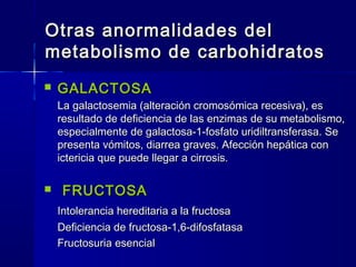 Otras anormalidades delOtras anormalidades del
metabolismo de carbohidratosmetabolismo de carbohidratos
 GALACTOSAGALACTOSA
La galactosemia (alteración cromosómica recesiva), esLa galactosemia (alteración cromosómica recesiva), es
resultado de deficiencia de las enzimas de su metabolismo,resultado de deficiencia de las enzimas de su metabolismo,
especialmente de galactosa-1-fosfato uridiltransferasa. Seespecialmente de galactosa-1-fosfato uridiltransferasa. Se
presenta vómitos, diarrea graves. Afección hepática conpresenta vómitos, diarrea graves. Afección hepática con
ictericia que puede llegar a cirrosisictericia que puede llegar a cirrosis..
 FRUCTOSAFRUCTOSA
Intolerancia hereditaria a la fructosaIntolerancia hereditaria a la fructosa
Deficiencia de fructosa-1,6-difosfatasaDeficiencia de fructosa-1,6-difosfatasa
Fructosuria esencialFructosuria esencial
 