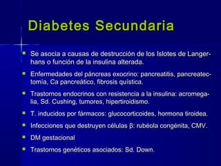 Diabetes SecundariaDiabetes Secundaria
 Se asocia a causas de destrucción de los Islotes de Langer-Se asocia a causas de destrucción de los Islotes de Langer-
hans o función de la insulina alterada.hans o función de la insulina alterada.
 Enfermedades del páncreas exocrino: pancreatitis, pancreatec-Enfermedades del páncreas exocrino: pancreatitis, pancreatec-
tomía, Ca pancreático, fibrosis quística.tomía, Ca pancreático, fibrosis quística.
 Trastornos endocrinos con resistencia a la insulina: acromega-Trastornos endocrinos con resistencia a la insulina: acromega-
lia, Sd. Cushing, tumores, hipertiroidismo.lia, Sd. Cushing, tumores, hipertiroidismo.
 T. inducidos por fármacos: glucocorticoides, hormona tiroidea.T. inducidos por fármacos: glucocorticoides, hormona tiroidea.
 Infecciones que destruyen célulasInfecciones que destruyen células ββ: rubéola congénita, CMV.: rubéola congénita, CMV.
 DM gestacionalDM gestacional
 Trastornos genéticos asociados: Sd. Down.Trastornos genéticos asociados: Sd. Down.
 