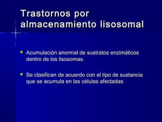Trastornos porTrastornos por
almacenamiento lisosomalalmacenamiento lisosomal
 Acumulación anormal de sustratos enzimáticosAcumulación anormal de sustratos enzimáticos
dentro de los lisosomas.dentro de los lisosomas.
 Se clasifican de acuerdo con el tipo de sustanciaSe clasifican de acuerdo con el tipo de sustancia
que se acumula en las células afectadasque se acumula en las células afectadas
 