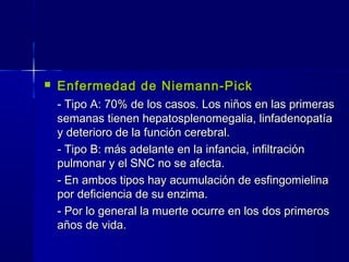  Enfermedad de Niemann-PickEnfermedad de Niemann-Pick
- Tipo A: 70% de los casos. Los niños en las primeras- Tipo A: 70% de los casos. Los niños en las primeras
semanas tienen hepatosplenomegalia, linfadenopatíasemanas tienen hepatosplenomegalia, linfadenopatía
y deterioro de la función cerebral.y deterioro de la función cerebral.
- Tipo B: más adelante en la infancia, infiltración- Tipo B: más adelante en la infancia, infiltración
pulmonar y el SNC no se afecta.pulmonar y el SNC no se afecta.
- En ambos tipos hay acumulación de esfingomielina- En ambos tipos hay acumulación de esfingomielina
por deficiencia de su enzima.por deficiencia de su enzima.
- Por lo general la muerte ocurre en los dos primeros- Por lo general la muerte ocurre en los dos primeros
años de vida.años de vida.
 
