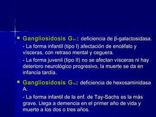  Gangliosidosis GGangliosidosis GM1M1 :: deficiencia dedeficiencia de ββ--galactosidasa.galactosidasa.
- La forma infantil (tipo I) afectación de encéfalo y- La forma infantil (tipo I) afectación de encéfalo y
vísceras, con retraso mental y ceguera.vísceras, con retraso mental y ceguera.
- La forma juvenil (tipo II) no se afectan vísceras ni hay- La forma juvenil (tipo II) no se afectan vísceras ni hay
deterioro neurológico progresivo, la muerte se da endeterioro neurológico progresivo, la muerte se da en
infancia tardía.infancia tardía.
 Gangliosidosis GGangliosidosis GM2M2 :: deficiencia de hexosaminidasadeficiencia de hexosaminidasa
A.A.
- La forma infantil de la enf. de Tay-Sachs es la más- La forma infantil de la enf. de Tay-Sachs es la más
grave. Llega a demencia en el primer año de vida ygrave. Llega a demencia en el primer año de vida y
muerte a los dos o tres años.muerte a los dos o tres años.
 