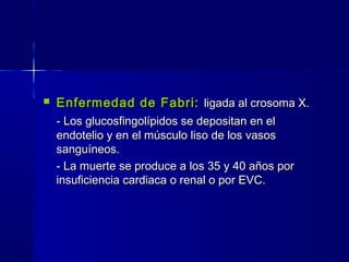  Enfermedad de Fabri:Enfermedad de Fabri: ligada al crosoma X.ligada al crosoma X.
- Los glucosfingolípidos se depositan en el- Los glucosfingolípidos se depositan en el
endotelio y en el músculo liso de los vasosendotelio y en el músculo liso de los vasos
sanguíneos.sanguíneos.
- La muerte se produce a los 35 y 40 años por- La muerte se produce a los 35 y 40 años por
insuficiencia cardiaca o renal o por EVC.insuficiencia cardiaca o renal o por EVC.
 