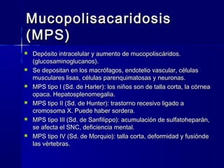 MucopolisacaridosisMucopolisacaridosis
(MPS)(MPS)
 Depósito intracelular y aumento de mucopoliscáridos.Depósito intracelular y aumento de mucopoliscáridos.
(glucosaminoglucanos).(glucosaminoglucanos).
 Se depositan en los macrófagos, endotelio vascular, célulasSe depositan en los macrófagos, endotelio vascular, células
musculares lisas, células parenquimatosas y neuronas.musculares lisas, células parenquimatosas y neuronas.
 MPS tipo I (Sd. de Harler): los niños son de talla corta, la córneaMPS tipo I (Sd. de Harler): los niños son de talla corta, la córnea
opaca. Hepatosplenomegalia.opaca. Hepatosplenomegalia.
 MPS tipo II (Sd. de Hunter): trastorno recesivo ligado aMPS tipo II (Sd. de Hunter): trastorno recesivo ligado a
cromosoma X. Puede haber sordera.cromosoma X. Puede haber sordera.
 MPS tipo III (Sd. de Sanfilippo): acumulación de sulfatoheparán,MPS tipo III (Sd. de Sanfilippo): acumulación de sulfatoheparán,
se afecta el SNC, deficiencia mental.se afecta el SNC, deficiencia mental.
 MPS tipo IV (Sd. de Morquio): talla corta, deformidad y fusióndeMPS tipo IV (Sd. de Morquio): talla corta, deformidad y fusiónde
las vértebras.las vértebras.
 