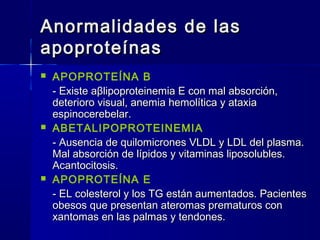 Anormalidades de lasAnormalidades de las
apoproteínasapoproteínas
 APOPROTEÍNA B
- Existe a- Existe aββlipoproteinemia E con mal absorción,lipoproteinemia E con mal absorción,
deterioro visual, anemia hemolítica y ataxiadeterioro visual, anemia hemolítica y ataxia
espinocerebelar.espinocerebelar.
 ABETALIPOPROTEINEMIA
- Ausencia de quilomicrones VLDL y LDL del plasma.- Ausencia de quilomicrones VLDL y LDL del plasma.
Mal absorción de lípidos y vitaminas liposolubles.Mal absorción de lípidos y vitaminas liposolubles.
Acantocitosis.Acantocitosis.
 APOPROTEÍNA E
- EL colesterol y los TG están aumentados. Pacientes- EL colesterol y los TG están aumentados. Pacientes
obesos que presentan ateromas prematuros conobesos que presentan ateromas prematuros con
xantomas en las palmas y tendones.xantomas en las palmas y tendones.
 