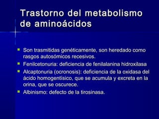 Trastorno del metabolismoTrastorno del metabolismo
de aminoácidosde aminoácidos
 Son trasmitidas genéticamente, son heredado comoSon trasmitidas genéticamente, son heredado como
rasgos autosómicos recesivos.rasgos autosómicos recesivos.
 Fenilcetonuria: deficiencia de fenilalanina hidroxilasaFenilcetonuria: deficiencia de fenilalanina hidroxilasa
 Alcaptonuria (ocronosis): deficiencia de la oxidasa delAlcaptonuria (ocronosis): deficiencia de la oxidasa del
ácido homogentísico, que se acumula y excreta en laácido homogentísico, que se acumula y excreta en la
orina, que se oscurece.orina, que se oscurece.
 Albinismo: defecto de la tirosinasa.Albinismo: defecto de la tirosinasa.
 