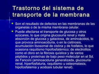 Trastorno del sistema deTrastorno del sistema de
transporte de la membranatransporte de la membrana
 Son el resultado de defectos en las membranas de las
organelas o de la misma membrana celular.
 Puede afectarse el transporte de glucosa y otros
azúcares, lo que origina glucosuria renal y mala
absorción de glucosa y galactosa, de aminoácidos, lo
que provoca aminoaciduria, o en la cistinosis,
acumulación lisosomal de cistina y de fosfatos, lo que
ocasiona raquitismo hipofosfatémico; de electrolitos
como el cloro en la fibrosis quística y de varios
péptidos y proteínas de bajo peso molecular en el Sd.
de Fanconi (aminoaciduria generalizada, glucosuria
renal, hiperfosfaturia, raquitismo u osteomalasia,
hipofosfatemia y acidosis tubular renal).
 