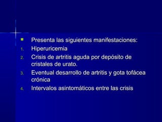  Presenta las siguientes manifestaciones:Presenta las siguientes manifestaciones:
1.1. HiperuricemiaHiperuricemia
2.2. Crisis de artritis aguda por depósito deCrisis de artritis aguda por depósito de
cristales de urato.cristales de urato.
3.3. Eventual desarrollo de artritis y gota tofáceaEventual desarrollo de artritis y gota tofácea
crónicacrónica
4.4. Intervalos asintomáticos entre las crisisIntervalos asintomáticos entre las crisis
 