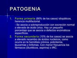 PATOGENIAPATOGENIA
1. Forma primaria (90% de los casos) idiopáticos,
herencia multifactorial.
- Se asocia a sobreproducción con excreción normal
o elevada de ácido úrico. Hay un pequeño
porcentaje que se asocia a defectos enzimáticos
específicos.
2. Forma secundaria (10% de los casos) se asocia
a elevado recambio de ácidos nucleicos, como
ocurre en la hemólisis crónica, policitemia,
leucemias y linfomas. Con menor frecuencia los
fármacos (diuréticos, aspirina) o IRC.
 