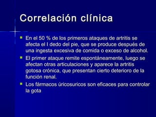 Correlación clínicaCorrelación clínica
 En el 50 % de los primeros ataques de artritis seEn el 50 % de los primeros ataques de artritis se
afecta el I dedo del pie, que se produce después deafecta el I dedo del pie, que se produce después de
una ingesta excesiva de comida o exceso de alcohol.una ingesta excesiva de comida o exceso de alcohol.
 El primer ataque remite espontáneamente, luego seEl primer ataque remite espontáneamente, luego se
afectan otras articulaciones y aparece la artritisafectan otras articulaciones y aparece la artritis
gotosa crónica, que presentan cierto deterioro de lagotosa crónica, que presentan cierto deterioro de la
función renal.función renal.
 Los fármacos úricosuricos son eficaces para controlarLos fármacos úricosuricos son eficaces para controlar
la gotala gota
 