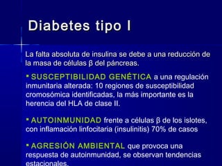 Diabetes tipo IDiabetes tipo I
La falta absoluta de insulina se debe a una reducción deLa falta absoluta de insulina se debe a una reducción de
la masa de célulasla masa de células ββ del páncreas.del páncreas.
 SUSCEPTIBILIDAD GENÉTICA a una regulación
inmunitaria alterada: 10 regiones de susceptibilidad
cromosómica identificadas, la más importante es la
herencia del HLA de clase II.
 AUTOINMUNIDAD frente a células β de los islotes,
con inflamación linfocitaria (insulinitis) 70% de casos
 AGRESIÓN AMBIENTAL que provoca una
respuesta de autoinmunidad, se observan tendencias
 