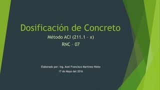 Dosificación de Concreto
Método ACI (211.1 – x)
RNC – 07
Elaborado por: Ing. Axel Francisco Martínez Nieto
17 de Mayo del 2016
 
