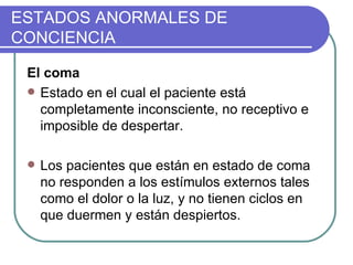 ESTADOS ANORMALES DE CONCIENCIA El coma Estado en el cual el paciente está completamente inconsciente, no receptivo e imposible de despertar.   Los pacientes que están en estado de coma no responden a los estímulos externos tales como el dolor o la luz, y no tienen ciclos en que duermen y están despiertos.  