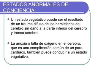 ESTADOS ANORMALES DE CONCIENCIA Un estado vegetativo puede ser el resultado de un trauma difuso de los hemisferios del cerebro sin daño a la parte inferior del cerebro y tronco cerebral.   La anoxia o falta de oxígeno en el cerebro, que es una complicación común de un paro cardíaco, también puede conducir a un estado vegetativo. 
