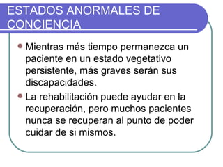Mientras más tiempo permanezca un paciente en un estado vegetativo persistente, más graves serán sus discapacidades.   La rehabilitación puede ayudar en la recuperación, pero muchos pacientes nunca se recuperan al punto de poder cuidar de si mismos. ESTADOS ANORMALES DE CONCIENCIA 