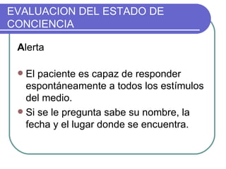 EVALUACION DEL ESTADO DE CONCIENCIA A lerta El paciente es capaz de responder espontáneamente a todos los estímulos del medio. Si se le pregunta sabe su nombre, la fecha y el lugar donde se encuentra.  