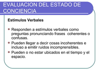 Estímulos Verbales Responden a estímulos verbales como preguntas pronunciando frases  coherentes o confusas.  Pueden llegar a decir cosas incoherentes e incluso a emitir ruidos incomprensibles.  Pueden o no estar ubicados en el tiempo y el espacio. EVALUACION DEL ESTADO DE CONCIENCIA 