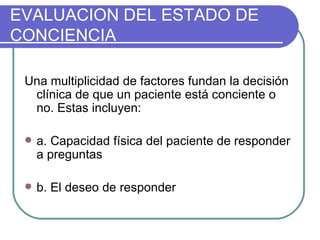 Una multiplicidad de factores fundan la decisión clínica de que un paciente está conciente o no. Estas incluyen: a. Capacidad física del paciente de responder a preguntas b. El deseo de responder EVALUACION DEL ESTADO DE CONCIENCIA 