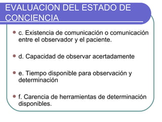 c. Existencia de comunicación o comunicación entre el observador y el paciente. d. Capacidad de observar acertadamente e. Tiempo disponible para observación y determinación f. Carencia de herramientas de determinación disponibles. EVALUACION DEL ESTADO DE CONCIENCIA 