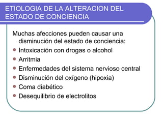 ETIOLOGIA DE LA ALTERACION DEL ESTADO DE CONCIENCIA Muchas afecciones pueden causar una disminución del estado de conciencia: Intoxicación con drogas o alcohol Arritmia Enfermedades del sistema nervioso central Disminución del oxígeno (hipoxia) Coma diabético Desequilibrio de electrolitos 