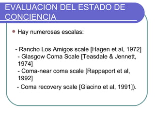 Hay numerosas escalas: - Rancho Los Amigos scale [Hagen et al, 1972] - Glasgow Coma Scale [Teasdale & Jennett, 1974]  - Coma-near coma scale [Rappaport et al, 1992] - Coma recovery scale [Giacino et al, 1991]). EVALUACION DEL ESTADO DE CONCIENCIA 