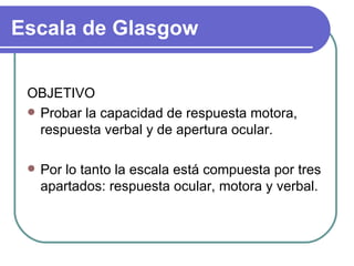 OBJETIVO Probar la capacidad de respuesta motora, respuesta verbal y de apertura ocular. Por lo tanto la escala está compuesta por tres apartados: respuesta ocular, motora y verbal.  Escala de Glasgow 