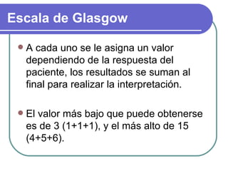 A cada uno se le asigna un valor dependiendo de la respuesta del paciente, los resultados se suman al final para realizar la interpretación.  El valor más bajo que puede obtenerse es de 3 (1+1+1), y el más alto de 15 (4+5+6).  Escala de Glasgow 