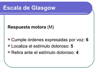 Respuesta motora  (M) Cumple órdenes expresadas por voz:  6 Localiza el estímulo doloroso:  5 Retira ante el estímulo doloroso:  4 Escala de Glasgow 