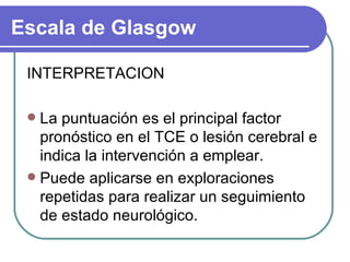 INTERPRETACION La puntuación es el principal factor pronóstico en el TCE o lesión cerebral e indica la intervención a emplear. Puede aplicarse en exploraciones repetidas para realizar un seguimiento de estado neurológico.  Escala de Glasgow 