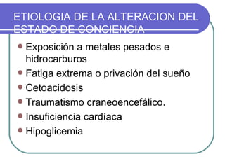 Exposición a metales pesados e hidrocarburos Fatiga extrema o privación del sueño Cetoacidosis Traumatismo craneoencefálico. Insuficiencia cardíaca Hipoglicemia ETIOLOGIA DE LA ALTERACION DEL ESTADO DE CONCIENCIA 