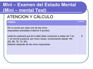 ATENCION Y CÁLCULO Mini – Examen del Estado Mental (Mini – mental Test) TAREA PUNTOS De un punto por cada una de las cinco respuestas acertadas (máximo 5 puntos) Usted le explicará que él (o ella) debe comenzar a restar de 7 en 7, en forma sucesiva, por cinco veces, comenzando desde 100 (93, 86, 79, 72, 65).  Detener después de las cinco respuestas. 5 