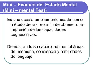 Es una escala ampliamente usada como método de rastreo a fin de obtener una impresión de las capacidades cognoscitivas. Demostrando su capacidad mental áreas de: memoria, conciencia y habilidades de lenguaje. Mini – Examen del Estado Mental (Mini – mental Test) 
