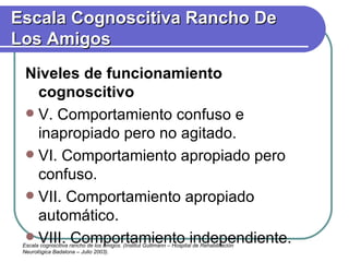 Niveles de funcionamiento cognoscitivo V. Comportamiento confuso e inapropiado pero no agitado. VI. Comportamiento apropiado pero confuso. VII. Comportamiento apropiado automático. VIII. Comportamiento independiente. Escala Cognoscitiva Rancho De Los Amigos Escala cogniscitiva rancho de los amigos. (Institut Guttmann – Hospital de Rehabilitación Neurológica Badalona – Julio 2003). 